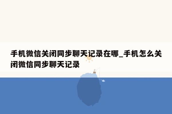 手机微信关闭同步聊天记录在哪_手机怎么关闭微信同步聊天记录