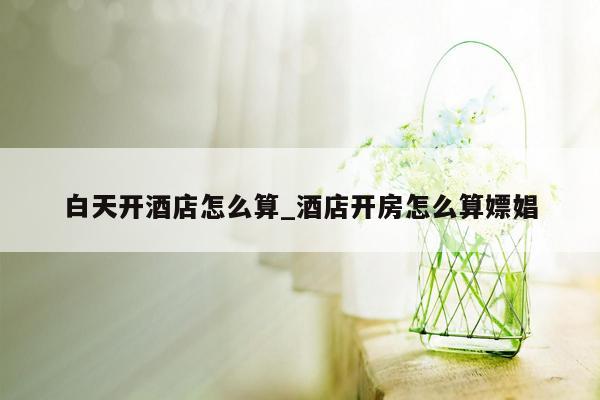 白天开酒店怎么算_酒店开房怎么算嫖娼