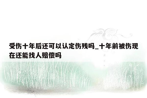 受伤十年后还可以认定伤残吗_十年前被伤现在还能找人赔偿吗