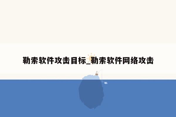 勒索软件攻击目标_勒索软件网络攻击