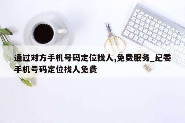 通过对方手机号码定位找人,免费服务_纪委手机号码定位找人免费