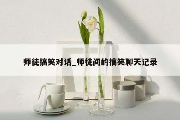 师徒搞笑对话_师徒间的搞笑聊天记录