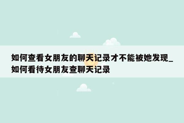 如何查看女朋友的聊天记录才不能被她发现_如何看待女朋友查聊天记录