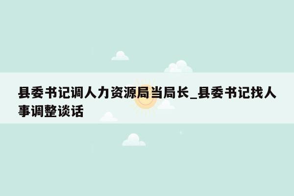 县委书记调人力资源局当局长_县委书记找人事调整谈话