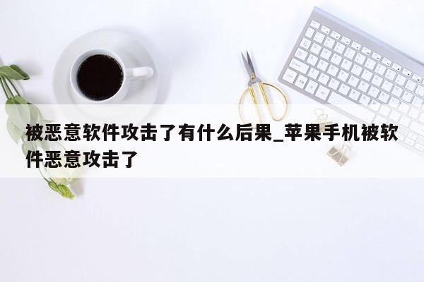 被恶意软件攻击了有什么后果_苹果手机被软件恶意攻击了