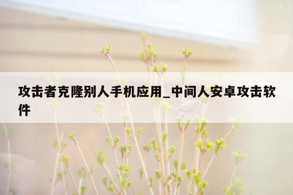 攻击者克隆别人手机应用_中间人安卓攻击软件