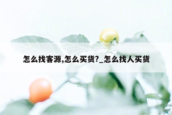 怎么找客源,怎么买货?_怎么找人买货