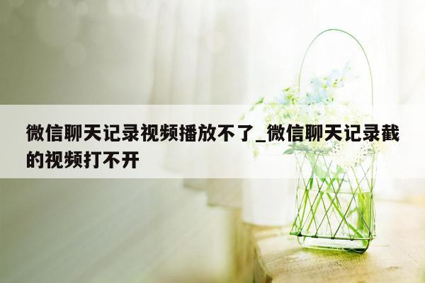 微信聊天记录视频播放不了_微信聊天记录截的视频打不开