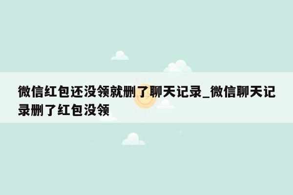 微信红包还没领就删了聊天记录_微信聊天记录删了红包没领