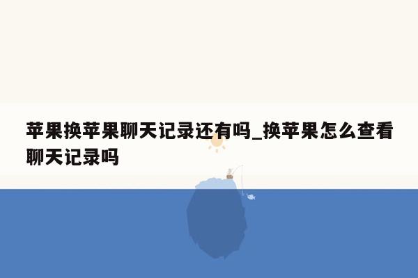 苹果换苹果聊天记录还有吗_换苹果怎么查看聊天记录吗