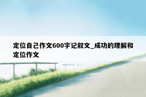 定位自己作文600字记叙文_成功的理解和定位作文