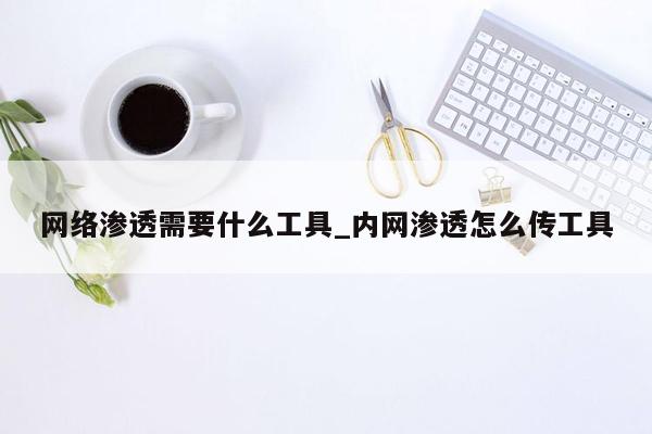 网络渗透需要什么工具_内网渗透怎么传工具