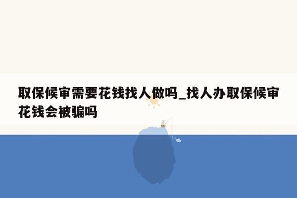 取保候审需要花钱找人做吗_找人办取保候审花钱会被骗吗