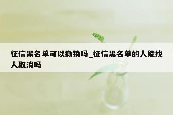 征信黑名单可以撤销吗_征信黑名单的人能找人取消吗