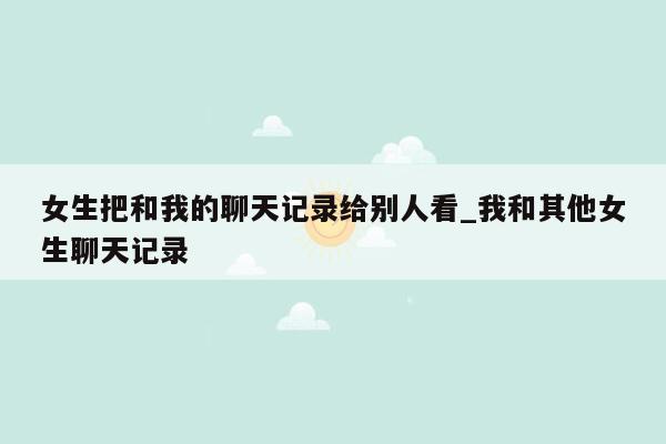 女生把和我的聊天记录给别人看_我和其他女生聊天记录