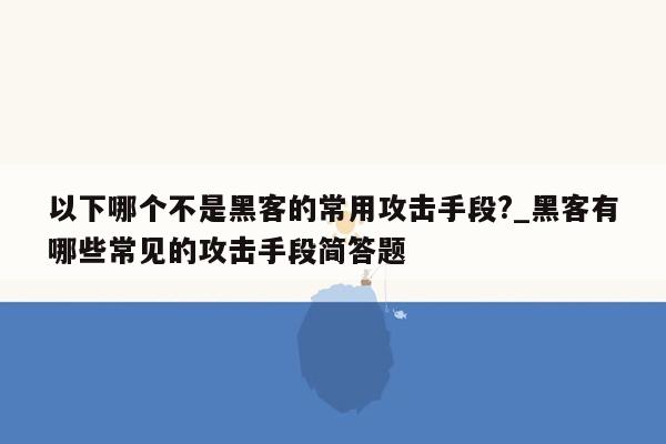 以下哪个不是黑客的常用攻击手段?_黑客有哪些常见的攻击手段简答题