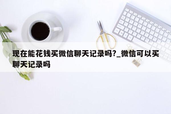 现在能花钱买微信聊天记录吗?_微信可以买聊天记录吗