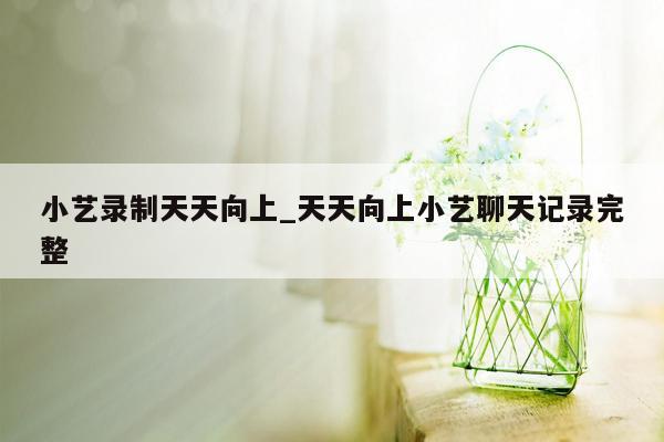 小艺录制天天向上_天天向上小艺聊天记录完整