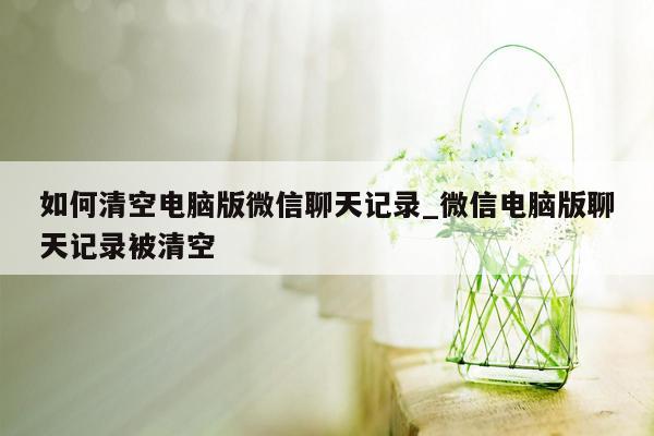 如何清空电脑版微信聊天记录_微信电脑版聊天记录被清空