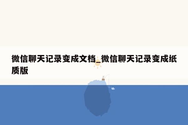 微信聊天记录变成文档_微信聊天记录变成纸质版