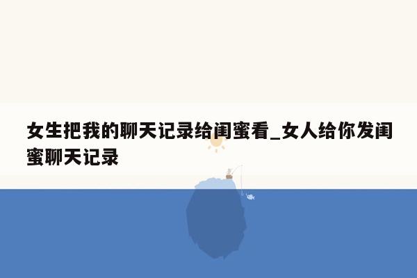 女生把我的聊天记录给闺蜜看_女人给你发闺蜜聊天记录