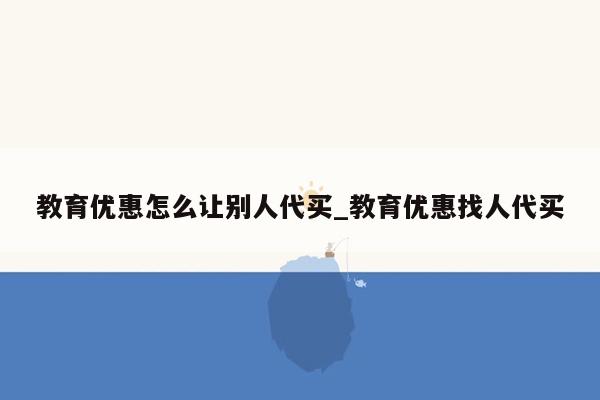 教育优惠怎么让别人代买_教育优惠找人代买