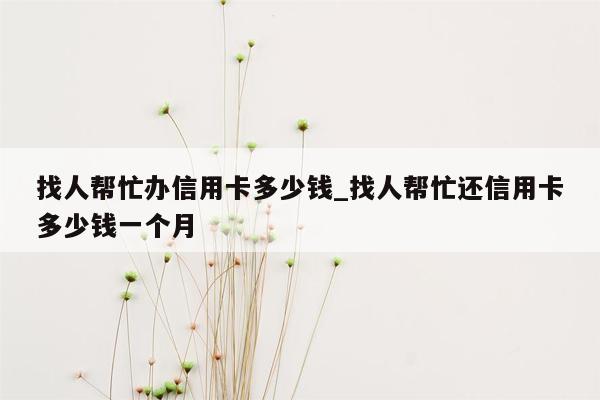 找人帮忙办信用卡多少钱_找人帮忙还信用卡多少钱一个月