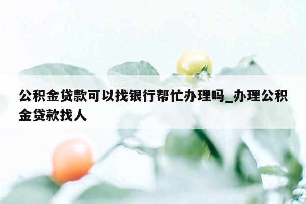 公积金贷款可以找银行帮忙办理吗_办理公积金贷款找人