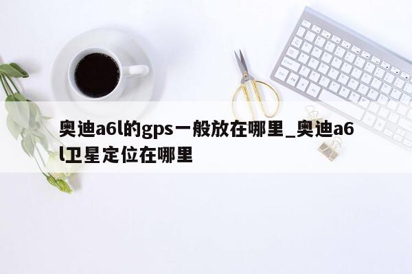 奥迪a6l的gps一般放在哪里_奥迪a6l卫星定位在哪里