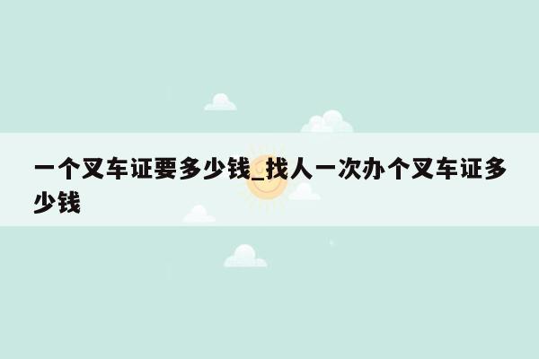 一个叉车证要多少钱_找人一次办个叉车证多少钱