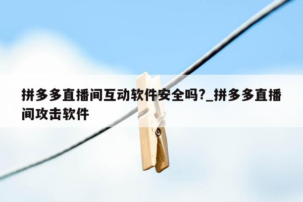 拼多多直播间互动软件安全吗?_拼多多直播间攻击软件