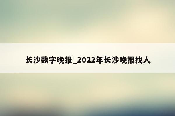 长沙数字晚报_2022年长沙晚报找人