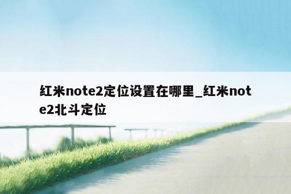 红米note2定位设置在哪里_红米note2北斗定位