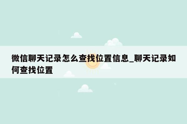 微信聊天记录怎么查找位置信息_聊天记录如何查找位置