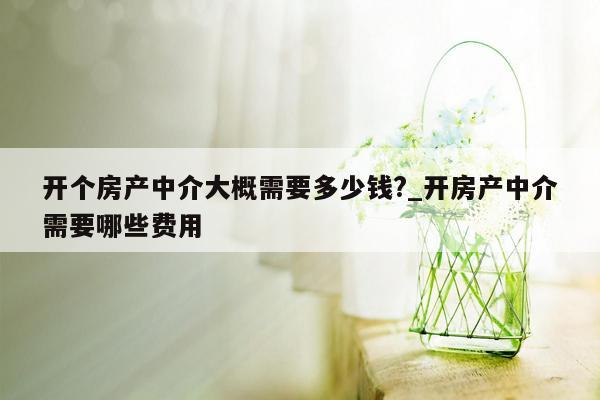 开个房产中介大概需要多少钱?_开房产中介需要哪些费用