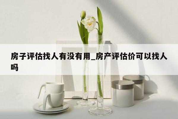 房子评估找人有没有用_房产评估价可以找人吗