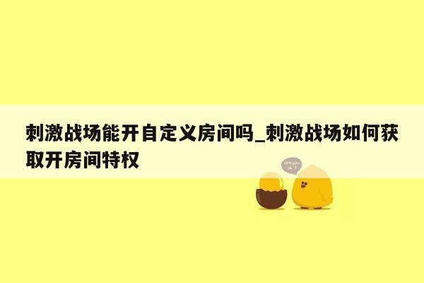 刺激战场能开自定义房间吗_刺激战场如何获取开房间特权