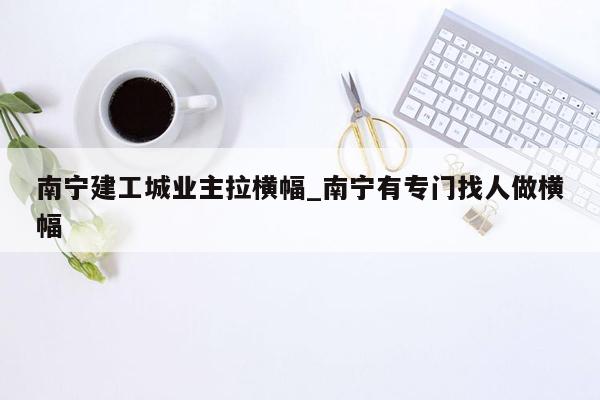 南宁建工城业主拉横幅_南宁有专门找人做横幅