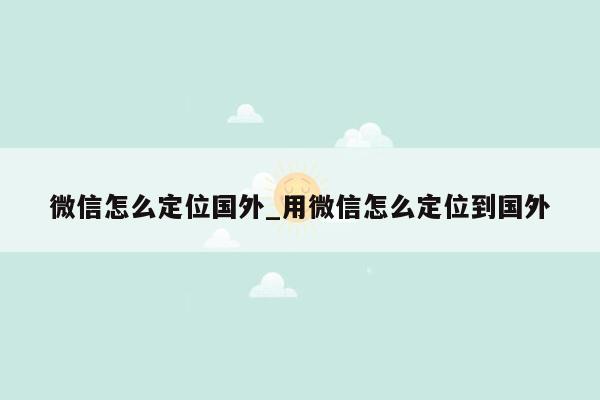 微信怎么定位国外_用微信怎么定位到国外