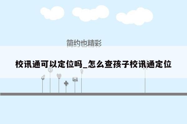 校讯通可以定位吗_怎么查孩子校讯通定位