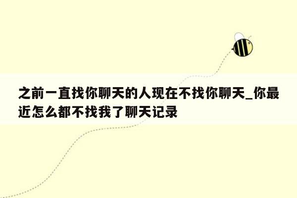 之前一直找你聊天的人现在不找你聊天_你最近怎么都不找我了聊天记录