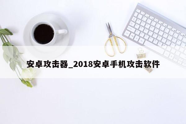 安卓攻击器_2018安卓手机攻击软件