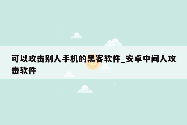 可以攻击别人手机的黑客软件_安卓中间人攻击软件