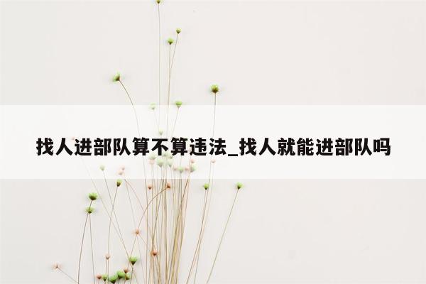 找人进部队算不算违法_找人就能进部队吗