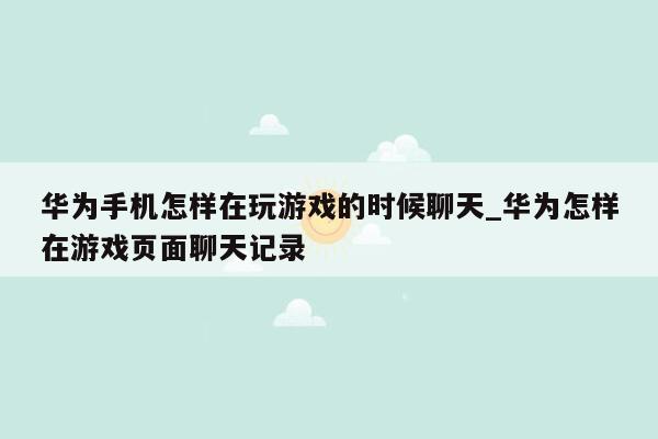 华为手机怎样在玩游戏的时候聊天_华为怎样在游戏页面聊天记录