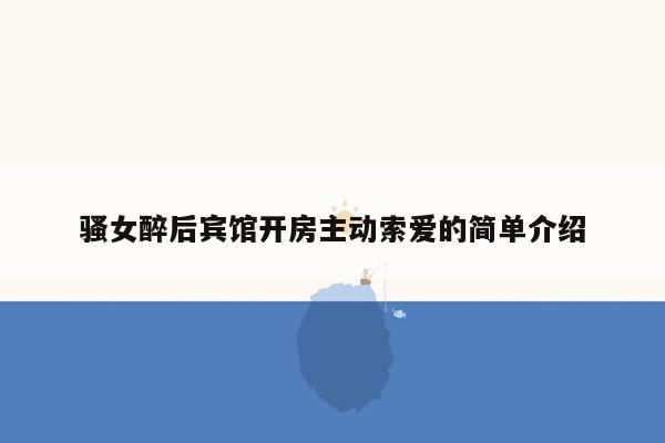 骚女醉后宾馆开房主动索爱的简单介绍