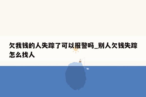 欠我钱的人失踪了可以报警吗_别人欠钱失踪怎么找人