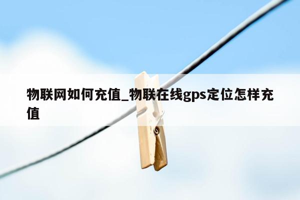 物联网如何充值_物联在线gps定位怎样充值