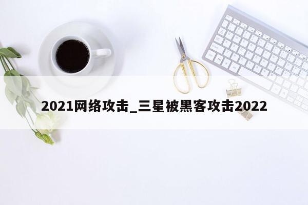 2021网络攻击_三星被黑客攻击2022