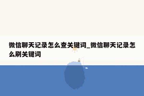 微信聊天记录怎么查关键词_微信聊天记录怎么刷关键词